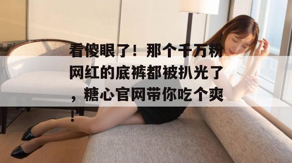看傻眼了！那个千万粉网红的底裤都被扒光了，糖心官网带你吃个爽！