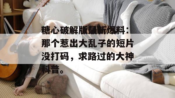 糖心破解版最新爆料：那个惹出大乱子的短片没打码，求路过的大神科普。
