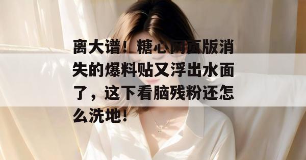 离大谱！糖心网页版消失的爆料贴又浮出水面了，这下看脑残粉还怎么洗地！