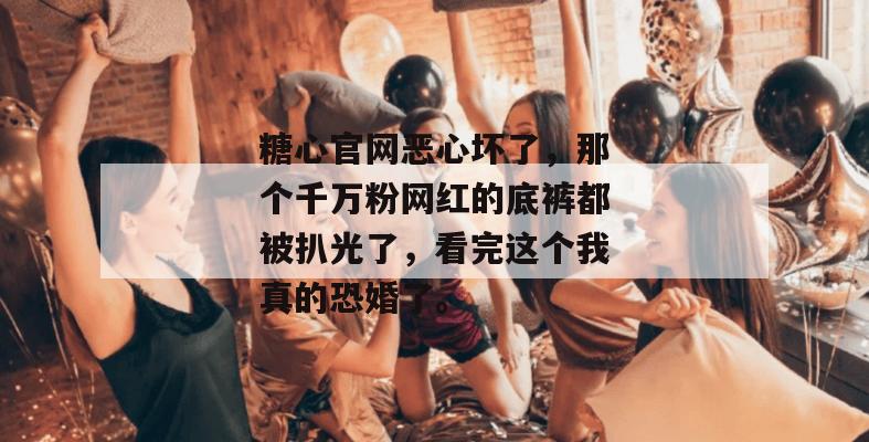 糖心官网恶心坏了，那个千万粉网红的底裤都被扒光了，看完这个我真的恐婚了。
