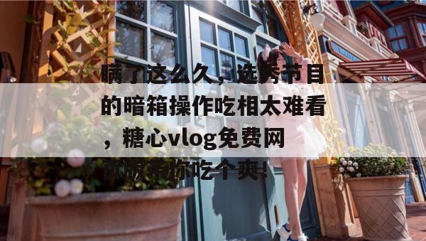 瞒了这么久，选秀节目的暗箱操作吃相太难看，糖心vlog免费网页版带你吃个爽！