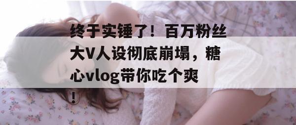 终于实锤了！百万粉丝大V人设彻底崩塌，糖心vlog带你吃个爽！