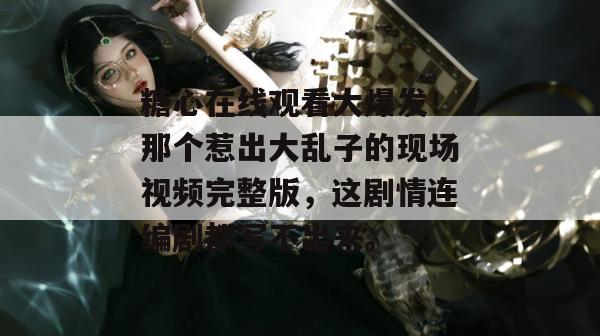 糖心在线观看大爆发！那个惹出大乱子的现场视频完整版，这剧情连编剧都写不出来。
